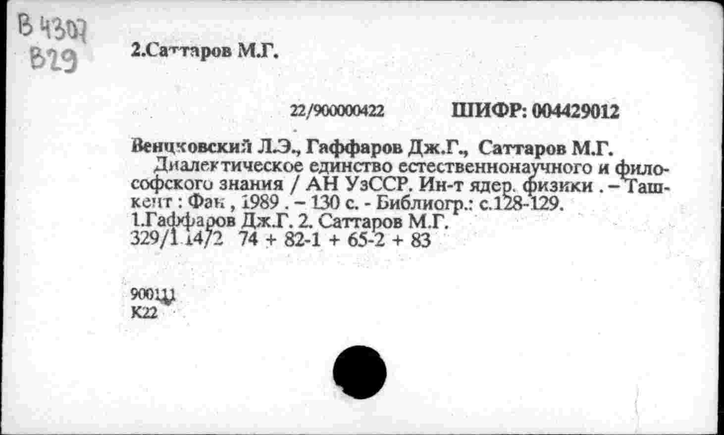 ﻿вед
ьгэ
2.Саттпров М.Г.
22/900000422 ШИФР: 004429012
Венцковский Л/Э., Гаффа ров Дж.Г, Саттаров М.Г.
Диалектическое единство естественнонаучного и философского знания / АН УзССР. Ин-т ядер, физики . - Ташкент : Фак, 1989 . -130 с. - Библиогр.: с.128-129.
1.Гаффаров Дж.Г. 2. Саттаров М.Г.
329/1 14/2 74 + 82-1 + 65-2 + 83
900Щ
К22